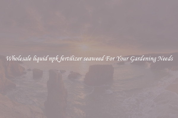 Wholesale liquid npk fertilizer seaweed For Your Gardening Needs